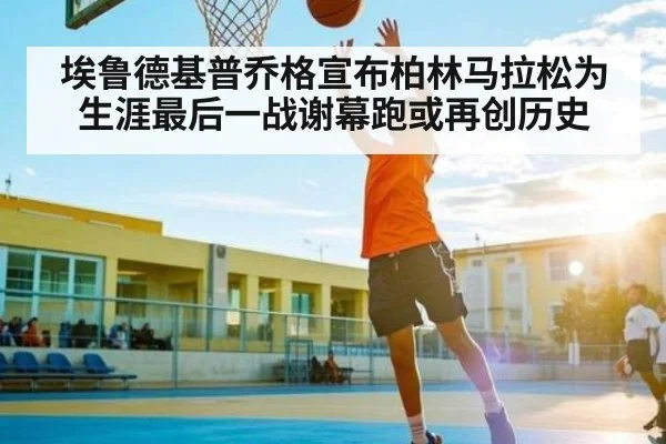 埃鲁德基普乔格宣布柏林马拉松为生涯最后一战谢幕跑或再创历史