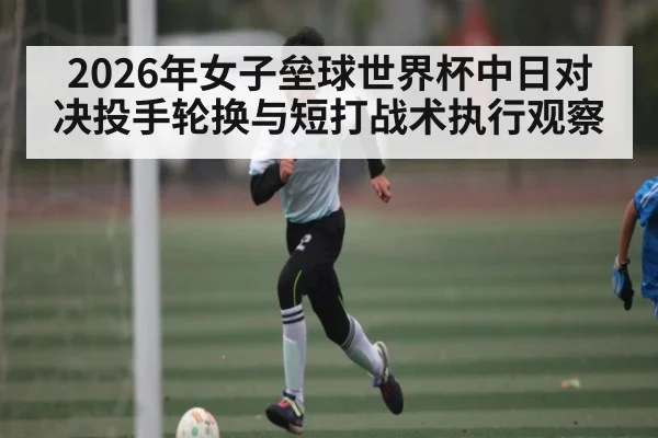 2026年女子垒球世界杯中日对决投手轮换与短打战术执行观察
